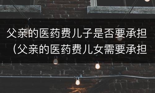 父亲的医药费儿子是否要承担（父亲的医药费儿女需要承担吗）