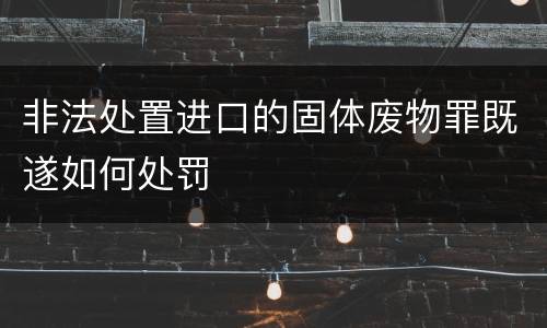 非法处置进口的固体废物罪既遂如何处罚