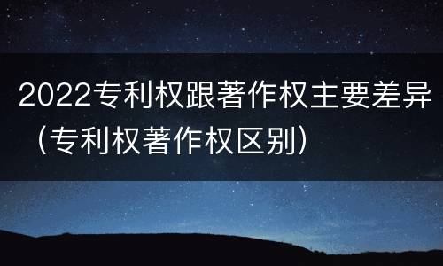 2022专利权跟著作权主要差异（专利权著作权区别）
