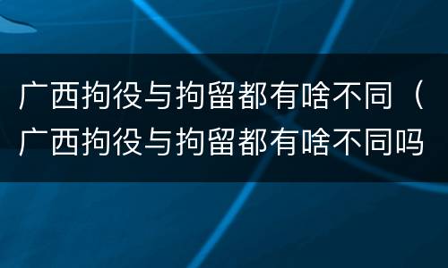 广西拘役与拘留都有啥不同（广西拘役与拘留都有啥不同吗）