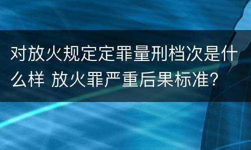 对放火规定定罪量刑档次是什么样 放火罪严重后果标准?