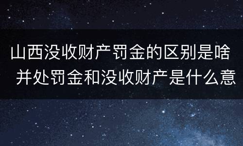 山西没收财产罚金的区别是啥 并处罚金和没收财产是什么意思