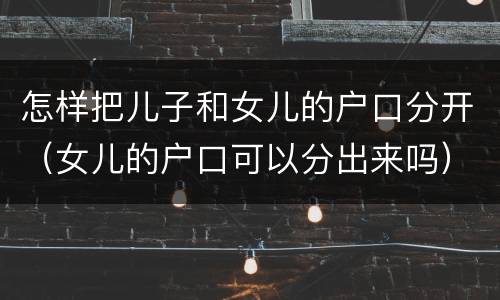 怎样把儿子和女儿的户口分开（女儿的户口可以分出来吗）