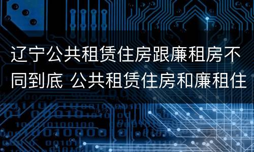 辽宁公共租赁住房跟廉租房不同到底 公共租赁住房和廉租住房的区别