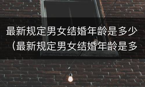 最新规定男女结婚年龄是多少（最新规定男女结婚年龄是多少年）