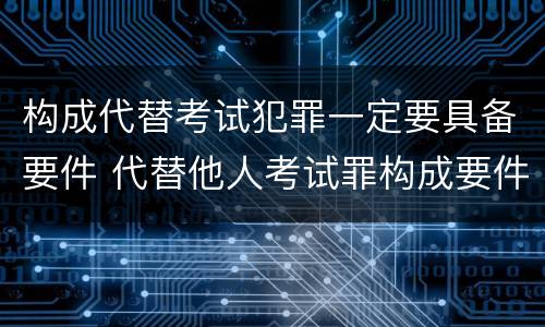 构成代替考试犯罪一定要具备要件 代替他人考试罪构成要件