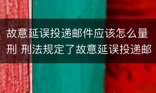 故意延误投递邮件应该怎么量刑 刑法规定了故意延误投递邮件罪
