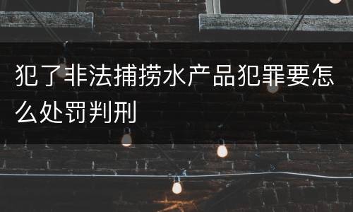 犯了非法捕捞水产品犯罪要怎么处罚判刑