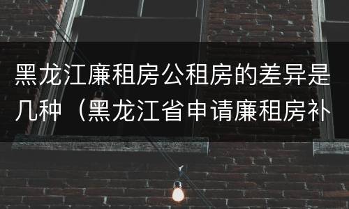 黑龙江廉租房公租房的差异是几种（黑龙江省申请廉租房补贴条件）