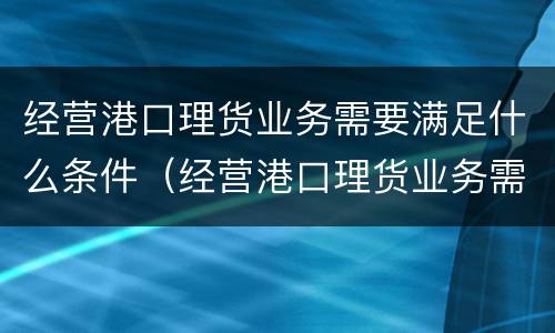 经营港口理货业务需要满足什么条件（经营港口理货业务需要满足什么条件呢）