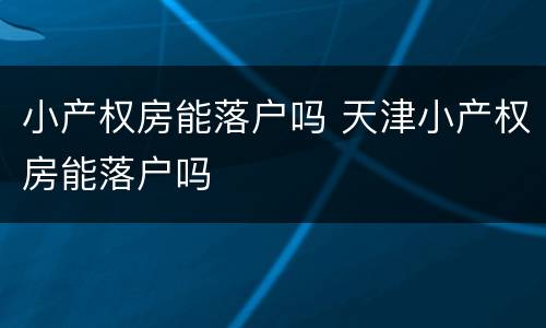 小产权房能落户吗 天津小产权房能落户吗