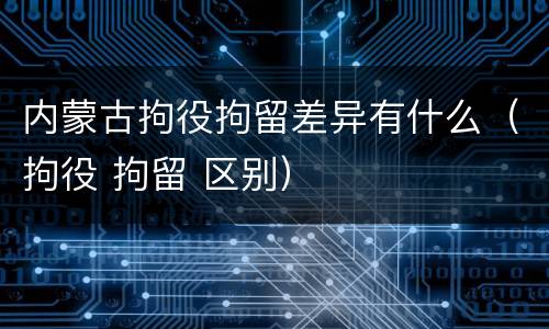 内蒙古拘役拘留差异有什么（拘役 拘留 区别）