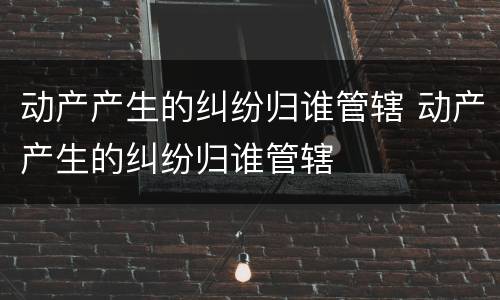 动产产生的纠纷归谁管辖 动产产生的纠纷归谁管辖