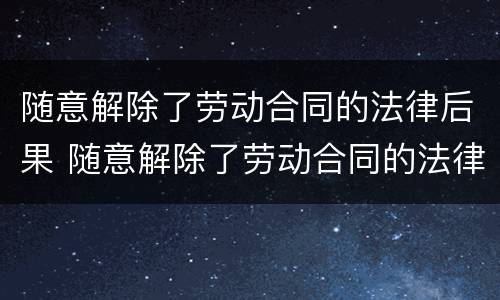 随意解除了劳动合同的法律后果 随意解除了劳动合同的法律后果严重吗
