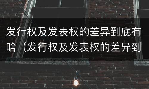 发行权及发表权的差异到底有啥（发行权及发表权的差异到底有啥区别）