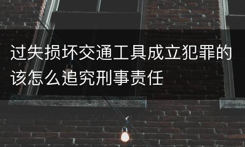 过失损坏交通工具成立犯罪的该怎么追究刑事责任