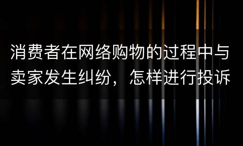 消费者在网络购物的过程中与卖家发生纠纷，怎样进行投诉
