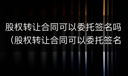 股权转让合同可以委托签名吗（股权转让合同可以委托签名吗有效吗）