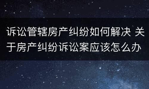 诉讼管辖房产纠纷如何解决 关于房产纠纷诉讼案应该怎么办