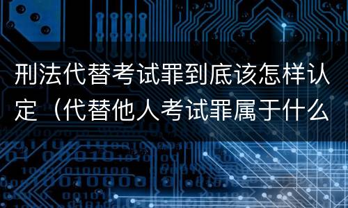 刑法代替考试罪到底该怎样认定（代替他人考试罪属于什么类犯罪）