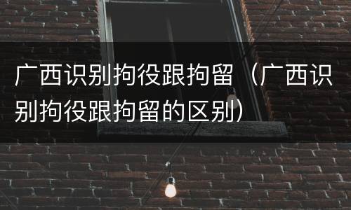 广西识别拘役跟拘留（广西识别拘役跟拘留的区别）