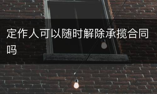 定作人可以随时解除承揽合同吗