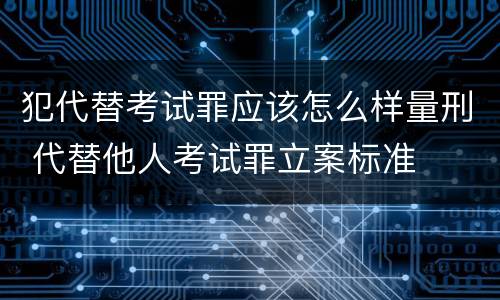 犯代替考试罪应该怎么样量刑 代替他人考试罪立案标准