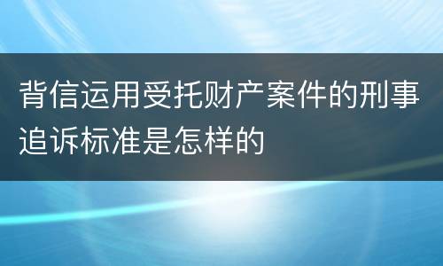 背信运用受托财产案件的刑事追诉标准是怎样的