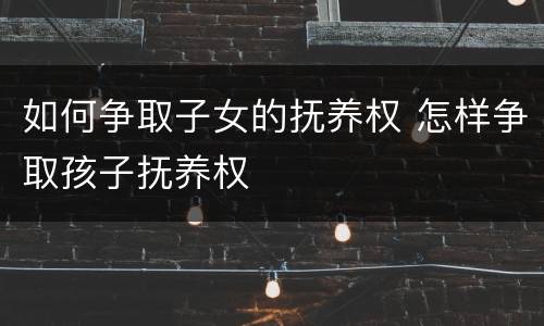 如何争取子女的抚养权 怎样争取孩子抚养权