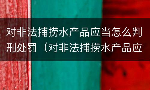 对非法捕捞水产品应当怎么判刑处罚（对非法捕捞水产品应当怎么判刑处罚）