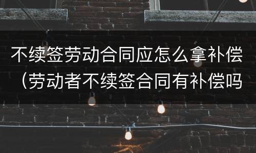 不续签劳动合同应怎么拿补偿（劳动者不续签合同有补偿吗）