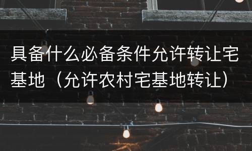 具备什么必备条件允许转让宅基地（允许农村宅基地转让）