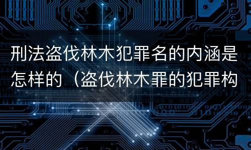 刑法盗伐林木犯罪名的内涵是怎样的（盗伐林木罪的犯罪构成）