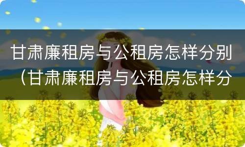 甘肃廉租房与公租房怎样分别（甘肃廉租房与公租房怎样分别认定）