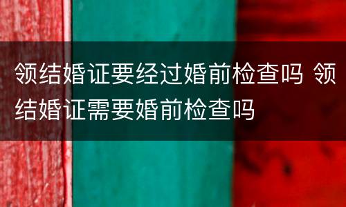 领结婚证要经过婚前检查吗 领结婚证需要婚前检查吗