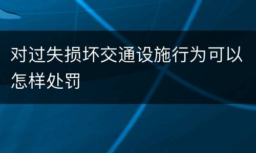 对过失损坏交通设施行为可以怎样处罚