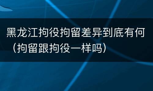 黑龙江拘役拘留差异到底有何（拘留跟拘役一样吗）