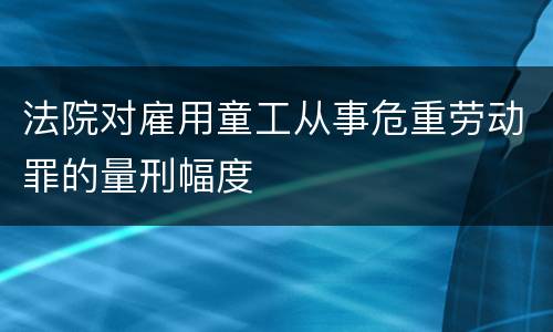 法院对雇用童工从事危重劳动罪的量刑幅度