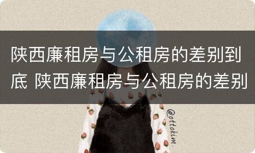 陕西廉租房与公租房的差别到底 陕西廉租房与公租房的差别到底是什么