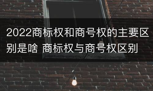 2022商标权和商号权的主要区别是啥 商标权与商号权区别