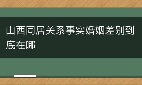 山西同居关系事实婚姻差别到底在哪