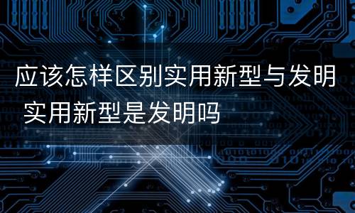 应该怎样区别实用新型与发明 实用新型是发明吗