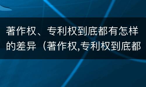 著作权、专利权到底都有怎样的差异（著作权,专利权到底都有怎样的差异和不足）
