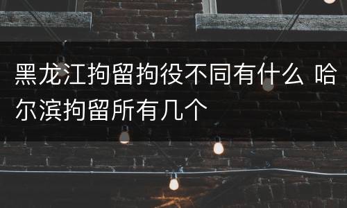 黑龙江拘留拘役不同有什么 哈尔滨拘留所有几个