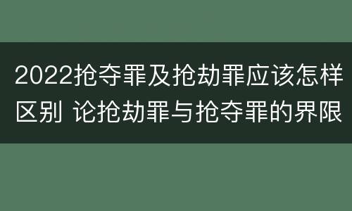2022抢夺罪及抢劫罪应该怎样区别 论抢劫罪与抢夺罪的界限