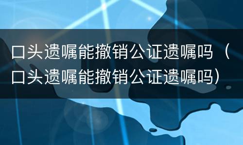 口头遗嘱能撤销公证遗嘱吗（口头遗嘱能撤销公证遗嘱吗）