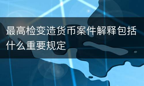 最高检变造货币案件解释包括什么重要规定