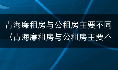 青海廉租房与公租房主要不同（青海廉租房与公租房主要不同点）