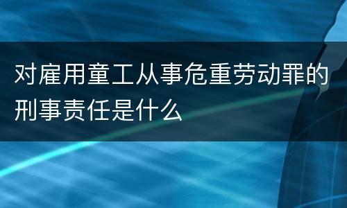 对雇用童工从事危重劳动罪的刑事责任是什么