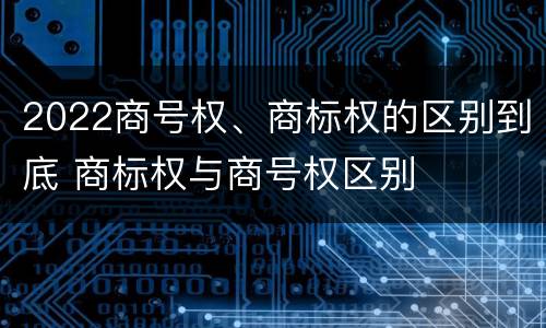 2022商号权、商标权的区别到底 商标权与商号权区别
